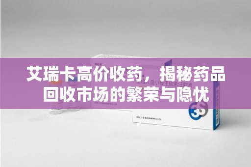 开封艾瑞卡高价收药，揭秘药品回收市场的繁荣与隐忧