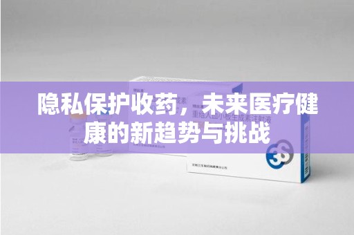 开封隐私保护收药，未来医疗健康的新趋势与挑战