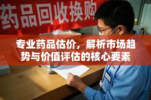 开封专业药品估价，解析市场趋势与价值评估的核心要素