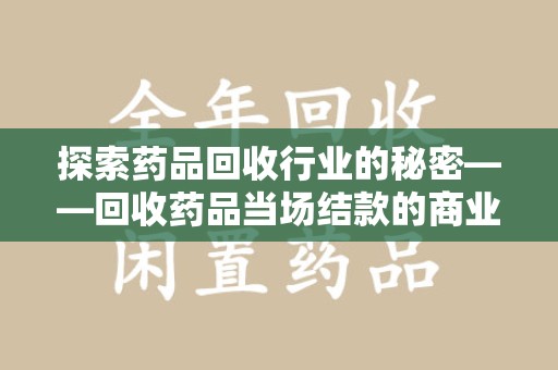 开封探索药品回收行业的秘密——回收药品当场结款的商业逻辑与社会价值