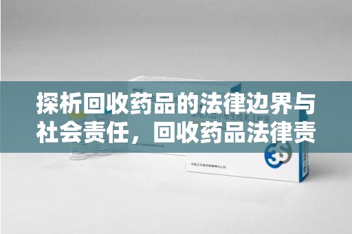 开封探析回收药品的法律边界与社会责任，回收药品法律责任的关键考量