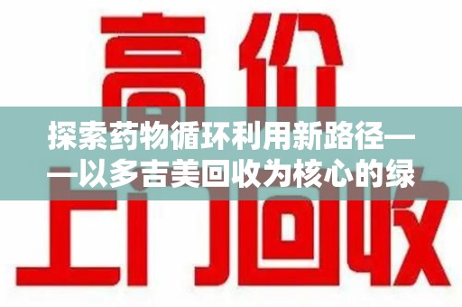 开封探索药物循环利用新路径——以多吉美回收为核心的绿色发展观