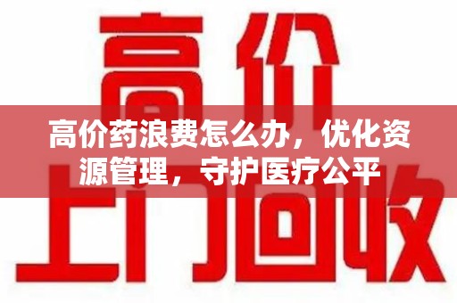 开封高价药浪费怎么办，优化资源管理，守护医疗公平