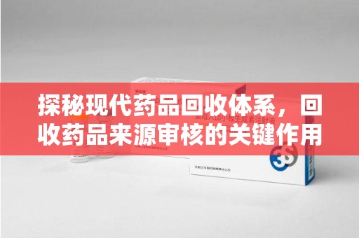 开封探秘现代药品回收体系，回收药品来源审核的关键作用与未来趋势