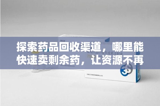 开封探索药品回收渠道，哪里能快速卖剩余药，让资源不再浪费