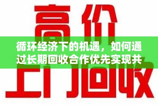 开封循环经济下的机遇，如何通过长期回收合作优先实现共赢？