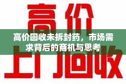 开封高价回收未拆封药，市场需求背后的商机与思考