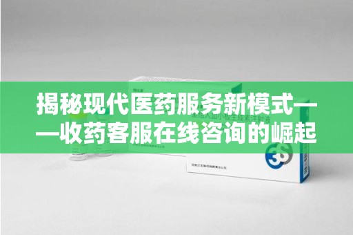 开封揭秘现代医药服务新模式——收药客服在线咨询的崛起与未来