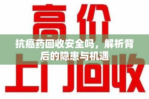 开封抗癌药回收安全吗，解析背后的隐患与机遇