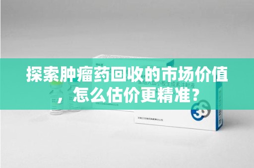 开封探索肿瘤药回收的市场价值，怎么估价更精准？
