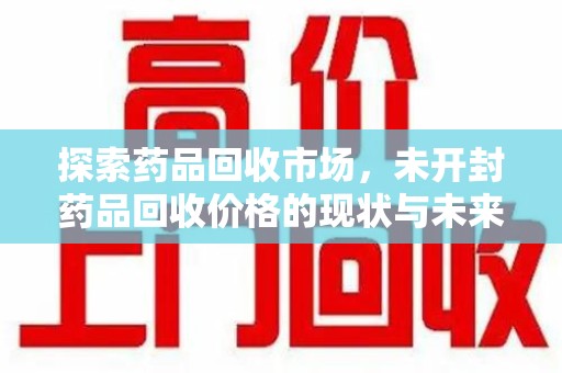 开封探索药品回收市场，未开封药品回收价格的现状与未来