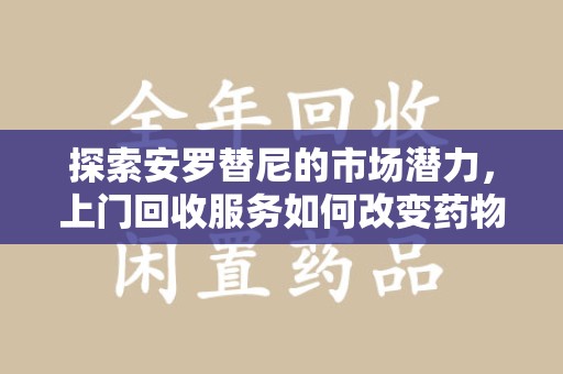 开封探索安罗替尼的市场潜力，上门回收服务如何改变药物流通生态