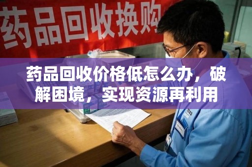 开封药品回收价格低怎么办，破解困境，实现资源再利用