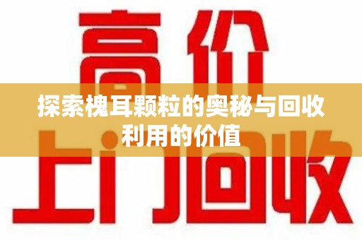 开封探索槐耳颗粒的奥秘与回收利用的价值