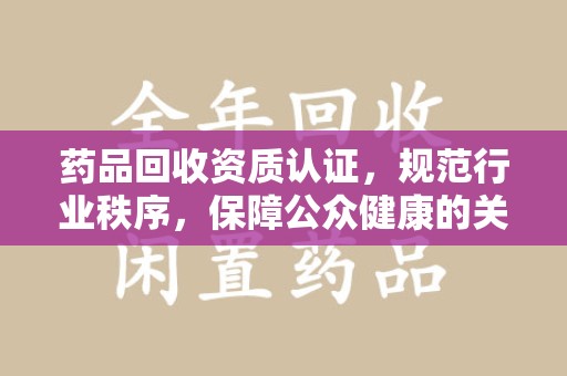开封药品回收资质认证，规范行业秩序，保障公众健康的关键