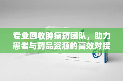 开封专业回收肿瘤药团队，助力患者与药品资源的高效对接