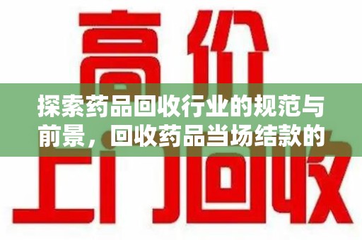 开封探索药品回收行业的规范与前景，回收药品当场结款的意义