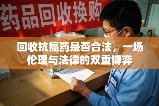 开封回收抗癌药是否合法，一场伦理与法律的双重博弈