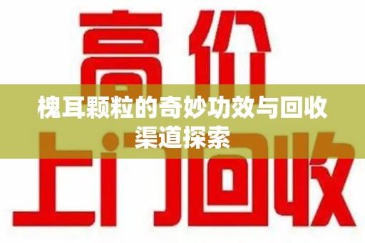 开封槐耳颗粒的奇妙功效与回收渠道探索