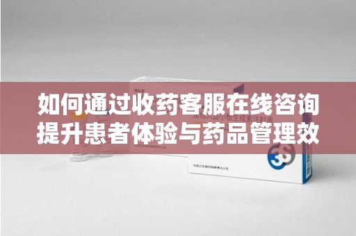 开封如何通过收药客服在线咨询提升患者体验与药品管理效率