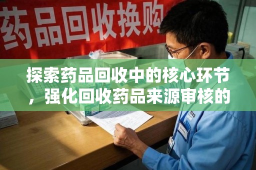 开封探索药品回收中的核心环节，强化回收药品来源审核的重要性