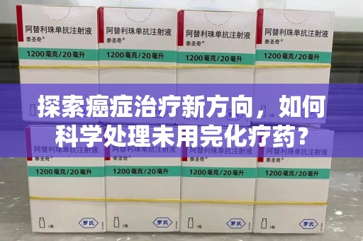 开封探索癌症治疗新方向，如何科学处理未用完化疗药？