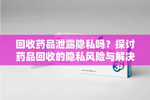 开封回收药品泄露隐私吗？探讨药品回收的隐私风险与解决方案